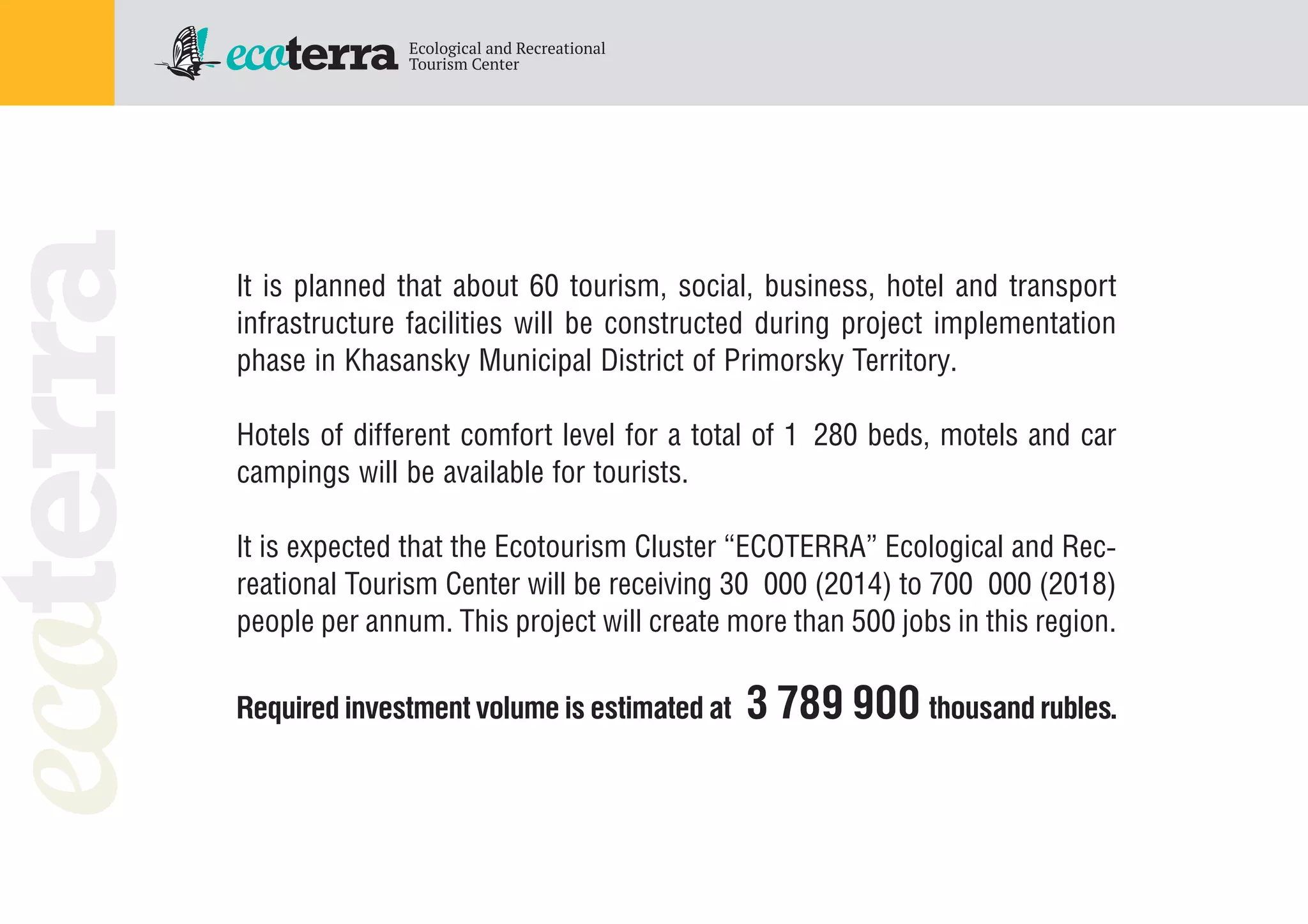 It is planned that about 60 tourism, social, business, hotel and transport
infrastructure facilities will be constructed during project implementation
phase in Khasansky Municipal District of Primorsky Territory.
Hotels of different comfort level for a total of 1 280 beds, motels and car
campings will be available for tourists.
It is expected that the Ecotourism Cluster “ECOTERRA” Ecological and Rec
reational Tourism Center will be receiving 30 000 (2014) to 700 000 (2018)
people per annum. This project will create more than 500 jobs in this region.
Required investment volume is estimated at 3 789 900 thousand rubles.
 