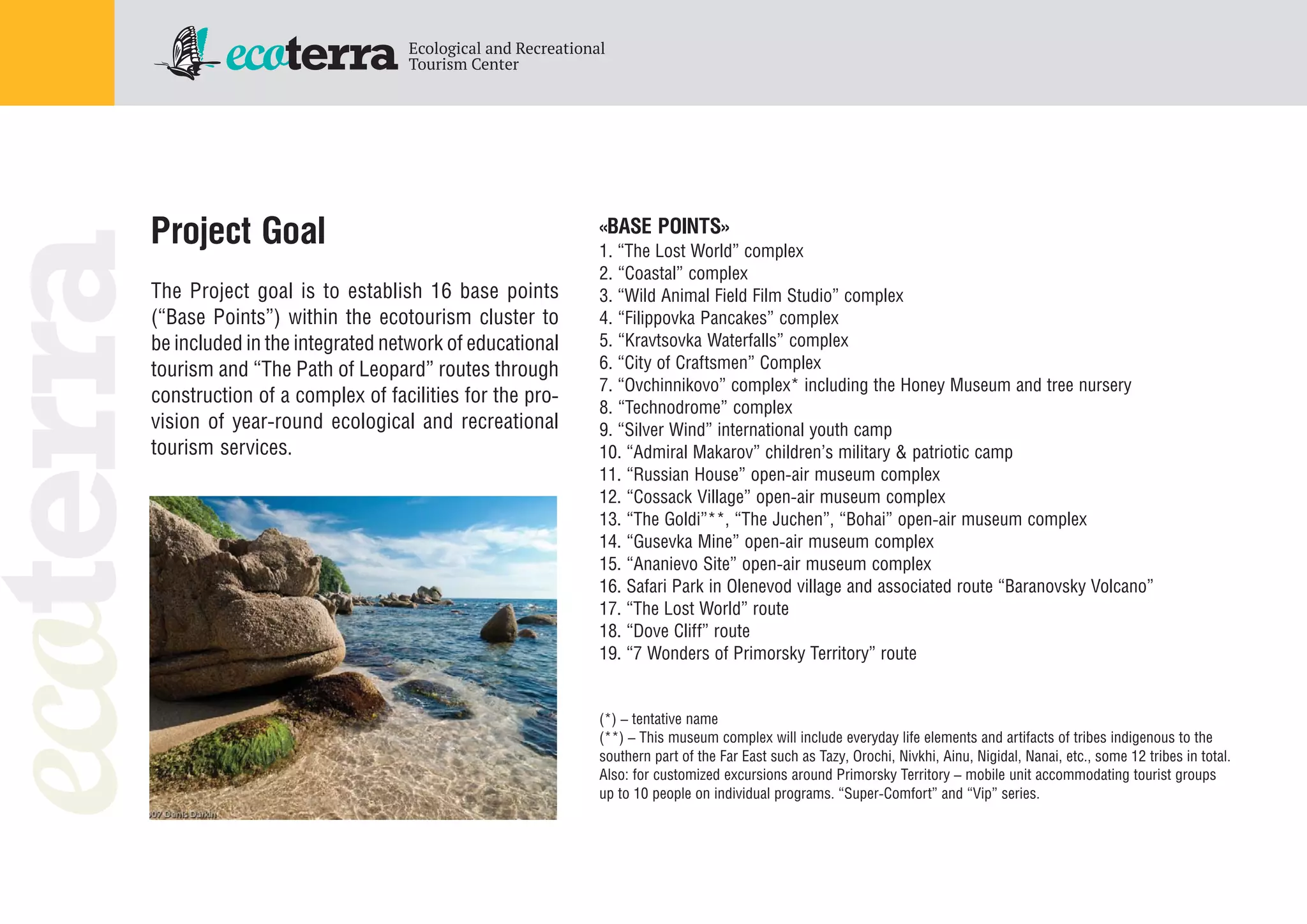 Project Goal
The Project goal is to establish 16 base points
(“Base Points”) within the ecotourism cluster to
be included in the integrated network of educational
tourism and “The Path of Leopard” routes through
construction of a complex of facilities for the pro
vision of year round ecological and recreational
tourism services.
«BASE POINTS»
1. “The Lost World” complex
2. “Coastal” complex
3. “Wild Animal Field Film Studio” complex
4. “Filippovka Pancakes” complex
5. “Kravtsovka Waterfalls” complex
6. “City of Craftsmen” Complex
7. “Ovchinnikovo” complex* including the Honey Museum and tree nursery
8. “Technodrome” complex
9. “Silver Wind” international youth camp
10. “Admiral Makarov” children’s military & patriotic camp
11. “Russian House” open air museum complex
12. “Cossack Village” open air museum complex
13. “The Goldi”**, “The Juchen”, “Bohai” open air museum complex
14. “Gusevka Mine” open air museum complex
15. “Ananievo Site” open air museum complex
16. Safari Park in Olenevod village and associated route “Baranovsky Volcano”
17. “The Lost World” route
18. “Dove Cliff” route
19. “7 Wonders of Primorsky Territory” route
(*) – tentative name
(**) – This museum complex will include everyday life elements and artifacts of tribes indigenous to the
southern part of the Far East such as Tazy, Orochi, Nivkhi, Ainu, Nigidal, Nanai, etc., some 12 tribes in total.
Also: for customized excursions around Primorsky Territory – mobile unit accommodating tourist groups
up to 10 people on individual programs. “Super Comfort” and “Vip” series.
 