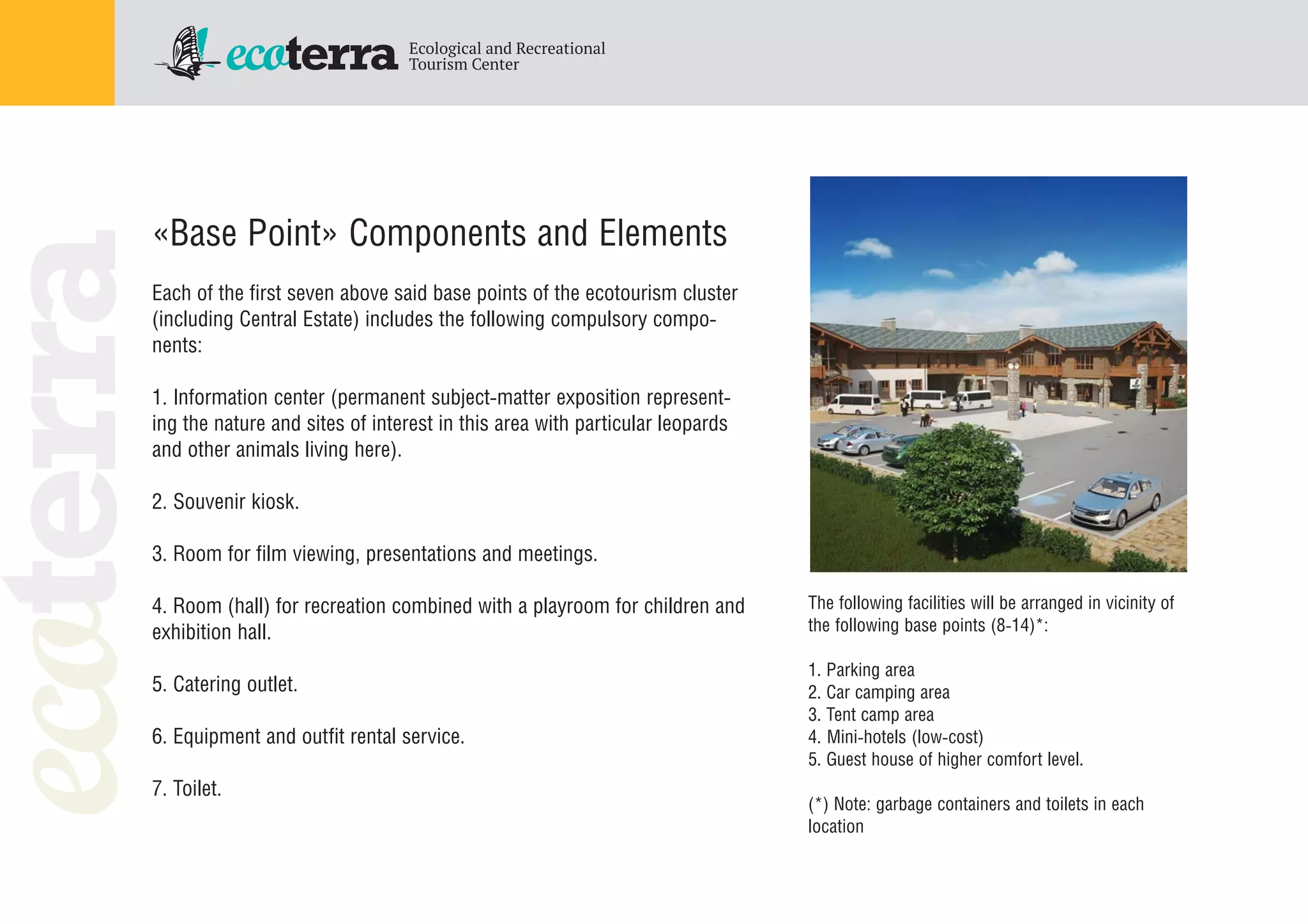«Base Point» Components and Elements
Each of the first seven above said base points of the ecotourism cluster
(including Central Estate) includes the following compulsory compo
nents:
1. Information center (permanent subject matter exposition represent
ing the nature and sites of interest in this area with particular leopards
and other animals living here).
2. Souvenir kiosk.
3. Room for film viewing, presentations and meetings.
4. Room (hall) for recreation combined with a playroom for children and
exhibition hall.
5. Catering outlet.
6. Equipment and outfit rental service.
7. Toilet.
The following facilities will be arranged in vicinity of
the following base points (8 14)*:
1. Parking area
2. Car camping area
3. Tent camp area
4. Mini hotels (low cost)
5. Guest house of higher comfort level.
(*) Note: garbage containers and toilets in each
location
 