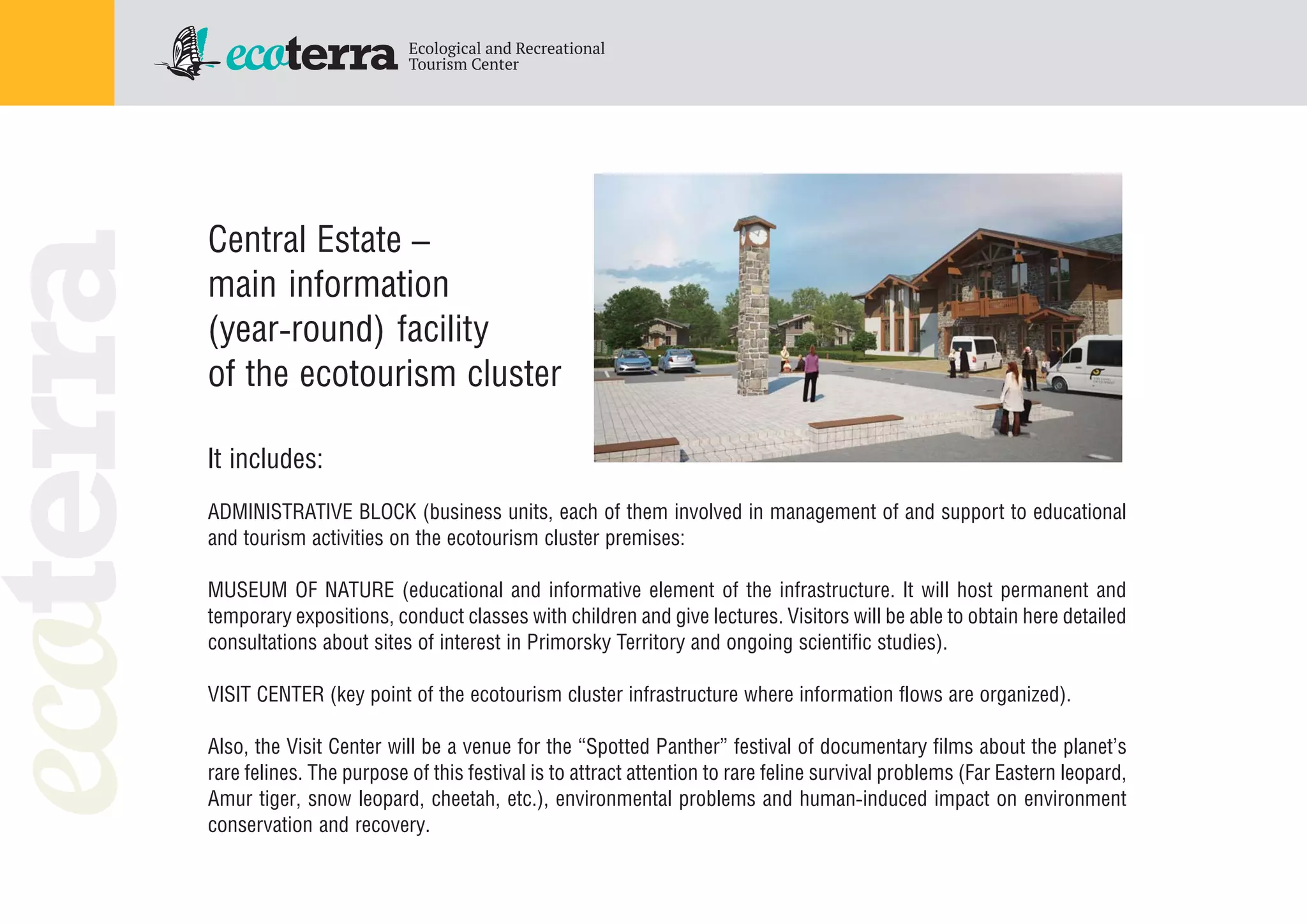 Central Estate –
main information
(year round) facility
of the ecotourism cluster
It includes:
ADMINISTRATIVE BLOCK (business units, each of them involved in management of and support to educational
and tourism activities on the ecotourism cluster premises:
MUSEUM OF NATURE (educational and informative element of the infrastructure. It will host permanent and
temporary expositions, conduct classes with children and give lectures. Visitors will be able to obtain here detailed
consultations about sites of interest in Primorsky Territory and ongoing scientific studies).
VISIT CENTER (key point of the ecotourism cluster infrastructure where information flows are organized).
Also, the Visit Center will be a venue for the “Spotted Panther” festival of documentary films about the planet’s
rare felines. The purpose of this festival is to attract attention to rare feline survival problems (Far Eastern leopard,
Amur tiger, snow leopard, cheetah, etc.), environmental problems and human induced impact on environment
conservation and recovery.
 