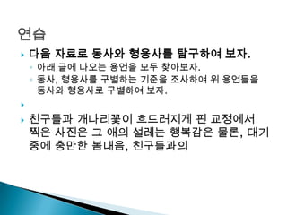  다음 자료로 동사와 형용사를 탐구하여 보자.
◦ 아래 글에 나오는 용언을 모두 찾아보자.
◦ 동사, 형용사를 구별하는 기준을 조사하여 위 용언들을
동사와 형용사로 구별하여 보자.

 친구들과 개나리꽃이 흐드러지게 핀 교정에서
찍은 사진은 그 애의 설레는 행복감은 물론, 대기
중에 충만한 봄내음, 친구들과의
 
