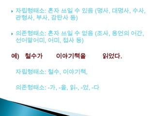  자립형태소: 혼자 쓰일 수 있음 (명사, 대명사, 수사,
관형사, 부사, 감탄사 등)
 의존형태소: 혼자 쓰일 수 없음 (조사, 용언의 어간,
선어말어미, 어미, 접사 등)
예) 철수가 이야기책을 읽었다.
자립형태소: 철수, 이야기책,
의존형태소: -가, -을, 읽-, -었, -다
 