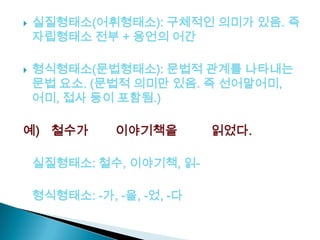  실질형태소(어휘형태소): 구체적인 의미가 있음. 즉
자립형태소 전부 + 용언의 어간
 형식형태소(문법형태소): 문법적 관계를 나타내는
문법 요소. (문법적 의미만 있음. 즉 선어말어미,
어미, 접사 등이 포함됨.)
예) 철수가 이야기책을 읽었다.
실질형태소: 철수, 이야기책, 읽-
형식형태소: -가, -을, -었, -다
 