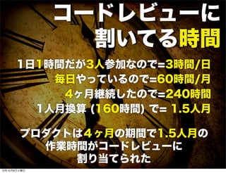 コードレビューに
割いてる時間
1日1時間だが3人参加なので=3時間/日
毎日やっているので=60時間/月
4ヶ月継続したので=240時間
1人月換算 (160時間) で= 1.5人月
プロダクトは４ヶ月の期間で1.5人月の
作業時間がコードレビューに
割り当てられた
13年10月8日火曜日
 