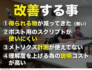 改善する事
①得られる物が減ってきた（無い）
②ポスト用のスクリプトが
 使いにくい
③メトリクス計測が使えてない
④理解度を上げる為の説明コスト
 が高い
13年10月8日火曜日
 