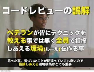 コードレビューの誤解
では無く全員で指摘
しあえる環境(ルール)を作る事
ベテランが皆にテクニックを
教える事
思った事、気づいたことが間違っていても良いので
指摘しあえる環境構築がとても重要
13年10月8日火曜日
 