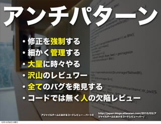アンチパターン
・修正を強制する
・細かく管理する
・大量に時々やる
・沢山のレビュワー
・全てのバグを発見する
・コードでは無く人の欠陥レビュー
http://japan.blogs.atlassian.com/2010/03/ア
ジャイルチームにおけるコードレビュー-パー/
アジャイルチームにおけるコードレビュー ‒ パートII
13年10月8日火曜日
 