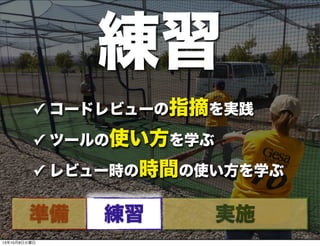 ✓ コードレビューの指摘を実践
✓ ツールの使い方を学ぶ
✓ レビュー時の時間の使い方を学ぶ
練習
準備 練習 実施
13年10月8日火曜日
 