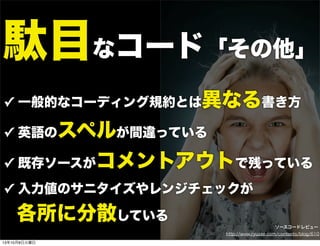 駄目なコード「その他」
✓ 一般的なコーディング規約とは異なる書き方
✓ 英語のスペルが間違っている
✓ 既存ソースがコメントアウトで残っている
✓ 入力値のサニタイズやレンジチェックが
 各所に分散している
http://www.ryuzee.com/contents/blog/610
ソースコードレビュー
13年10月8日火曜日
 