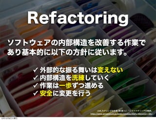 ソフトウェアの内部構造を改善する作業で
あり基本的に以下の方針に従います。
✓ 外部的な振る舞いは変えない
✓ 内部構造を洗練していく
✓ 作業は一歩ずつ進める
✓ 安全に変更を行う
UMLモデリングの本質 第4章 4.1「リファクタリングの概要」
http://www.amazon.co.jp/exec/obidos/ASIN/4822221180/
Refactoring
13年10月8日火曜日
 