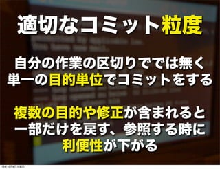 適切なコミット粒度
自分の作業の区切りででは無く
単一の目的単位でコミットをする
複数の目的や修正が含まれると
一部だけを戻す、参照する時に
利便性が下がる
13年10月8日火曜日
 