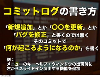 コミットログの書き方
「新規追加」とか「〇〇を更新」とか
「バグを修正」と書くのでは無く
そのコミットで
「何が起こるようになるのか」を書く
例：
メニューのキーヘルプ・ウィンドウの出現時に
左からスライドイン演出する機能を追加
13年10月8日火曜日
 