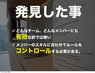 ✓ どんなチーム、どんなメンバーにも
有効な訳では無い
✓ メンバーのスキルに合わせてルールを
 コントロールする必要がある。
発見した事
13年10月8日火曜日
 