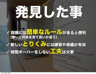 ✓ 指摘には簡単なルールがあると便利
 (無いと何処を見て良いか迷う）
✓ 新しいとりくみには練習や準備が有効
✓ 時間オーバーをしない工夫は大事
発見した事
13年10月8日火曜日
 