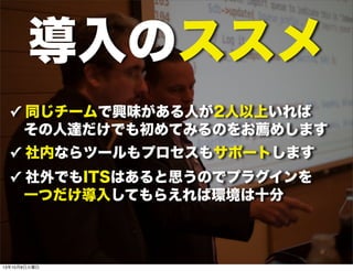 導入のススメ
✓ 同じチームで興味がある人が2人以上いれば
その人達だけでも初めてみるのをお薦めします
✓ 社内ならツールもプロセスもサポートします
✓ 社外でもITSはあると思うのでプラグインを
 一つだけ導入してもらえれば環境は十分
13年10月8日火曜日
 