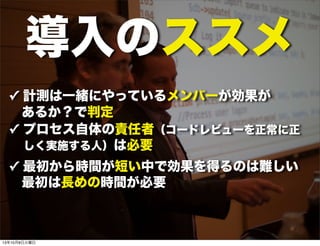 導入のススメ
✓ 計測は一緒にやっているメンバーが効果が
あるか？で判定
✓ プロセス自体の責任者（コードレビューを正常に正 
  しく実施する人）は必要
✓ 最初から時間が短い中で効果を得るのは難しい
 最初は長めの時間が必要
13年10月8日火曜日
 