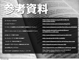 参考資料
http://steps.dodgson.org/b/2012/08/18/
code-review-styles/
コードレビューいろいろ
http://www.slideshare.net/MoriharuOhzu/ss-9224836ソースコードの品質向上のための効果的で効率的なコードレビュー
http://www.slideshare.net/Crest/ss-6031767より良いコードを書くための
http://hiroki.jp/2012/09/13/5626/コードレビューツール 6選 どれが最適？
http://daipresents.com/2008/java_selfcheck_sheet/Javaの机上チェックリスト
http://www.slideshare.net/tq_ed/writing-nice-code「いいコード」をみんなで書こう！
http://blog.ik.am/entry/view/id/138/Javaのソースコードレビュー観点をまとめてみた
http://www.ryuzee.com/contents/blog/610ソースコードレビュー
http://msdn.microsoft.com/ja-jp/library/
ms182019(v=vs.90).aspx
デザイン レビューとコード レビューを実施するためのガイドライン
http://japan.blogs.atlassian.com/2010/03/ア
ジャイルチームにおけるコードレビュー-パー/
アジャイルチームにおけるコードレビュー ‒ パートII
13年10月8日火曜日
 