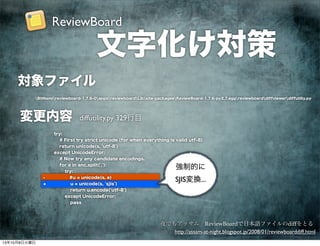 文字化け対策
http://assam-at-night.blogspot.jp/2008/01/reviewboarddiff.html
夜でもアッサム ReviewBoardで日本語ファイルのdiffをとる
BitNamireviewboard-1.7.6-0appsreviewboardLibsite-packageeReviewBoard-1.7.6-py2.7.eggreviewboarddiffviewerdiffutiliy.py
対象ファイル
変更内容
try:
# First try strict unicode (for when everything is valid utf-8)
return unicode(s, 'utf-8')
except UnicodeError:
# Now try any candidate encodings.
for e in enc.split(','):
try:
- #u = unicode(s, e)
+ u = unicode(s, 'sjis')
return u.encode('utf-8')
except UnicodeError:
pass
強制的に
SJIS変換...
diffutility.py 329行目
ReviewBoard
13年10月8日火曜日
 