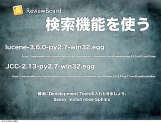 検索機能を使う
https://code.google.com/a/apache-extras.org/p/pylucene-extra/downloads/detail?name=lucene-3.6.0-py2.7-win32.egg
lucene-3.6.0-py2.7-win32.egg
https://code.google.com/a/apache-extras.org/p/pylucene-extra/downloads/detail?name=JCC-2.13-py2.7-win32.egg&can=2&q=
JCC-2.13-py2.7-win32.egg
最後にDevelopment Toolsも入れときましょう.
$easy_install nose Sphinx
ReviewBoard
13年10月8日火曜日
 
