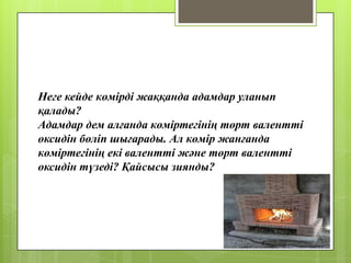 Неге кейде көмірді жаққанда адамдар уланып
қалады?
Адамдар дем алғанда көміртегінің төрт валентті
оксидін бөліп шығарады. Ал көмір жанғанда
көміртегінің екі валентті және төрт валентті
оксидін түзеді? Қайсысы зиянды?
 