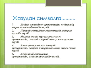 Жазудан символға..........
1. Күкірт оттегімен әрекеттесіп, күкірттің
төрт валентті оксидін түзді.
2. Натрий оттегімен әрекеттесіп, натрий
оксидін түзді.
3. Магний оксиді тұз қышқылымен
әрекеттесіп, магний хлориді мен су молекуласын
түзді.
4. Азот қышқылы мен натрий
әрекеттесіп, натрий нитратын және сутек газын
түзді.
5. Алюминий оттегімен
әрекеттесіп, алюминий оксидін түзді.
 