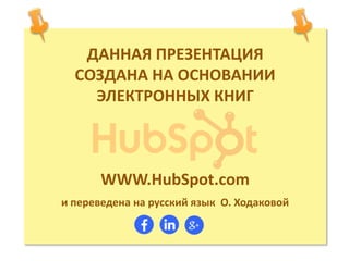 ДАННАЯ ПРЕЗЕНТАЦИЯ
СОЗДАНА НА ОСНОВАНИИ
ЭЛЕКТРОННЫХ КНИГ
WWW.HubSpot.com
и переведена на русский язык О. Ходаковой
 