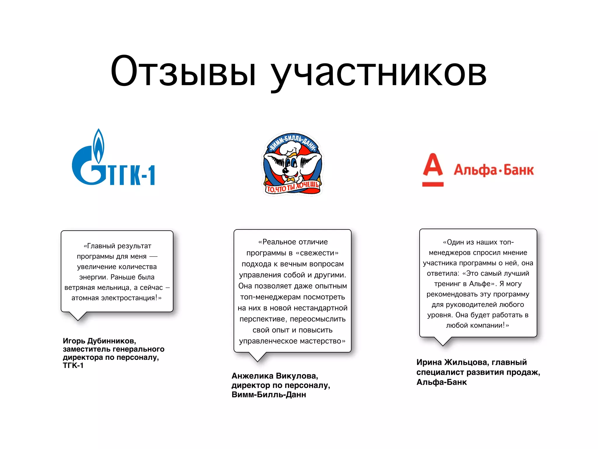 Отзывы участников
Игорь Дубинников,
заместитель генерального
директора по персоналу,
ТГК-1
Анжелика Викулова,
директор по персоналу,
Вимм-Билль-Данн
Ирина Жильцова, главный
специалист развития продаж,
Альфа-Банк
«Главный результат
программы для меня —
увеличение количества
энергии. Раньше была
ветряная мельница, а сейчас –
атомная электростанция!»
«Реальное отличие
программы в «свежести»
подхода к вечным вопросам
управления собой и другими.
Она позволяет даже опытным
топ-менеджерам посмотреть
на них в новой нестандартной
перспективе, переосмыслить
свой опыт и повысить
управленческое мастерство»
«Один из наших топ-
менеджеров спросил мнение
участника программы о ней, она
ответила: «Это самый лучший
тренинг в Альфе». Я могу
рекомендовать эту программу
для руководителей любого
уровня. Она будет работать в
любой компании!»
 