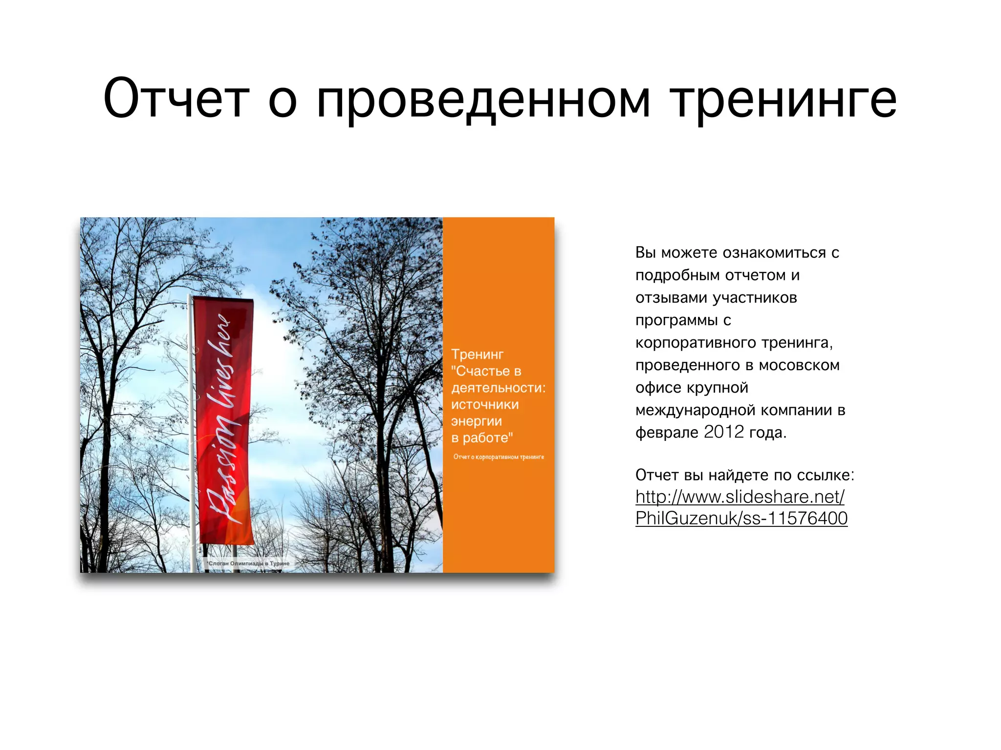 Отчет о проведенном тренинге
Вы можете ознакомиться с
подробным отчетом и
отзывами участников
программы с
корпоративного тренинга,
проведенного в мосовском
офисе крупной
международной компании в
феврале 2012 года.
Отчет вы найдете по ссылке:
http://www.slideshare.net/
PhilGuzenuk/ss-11576400
 