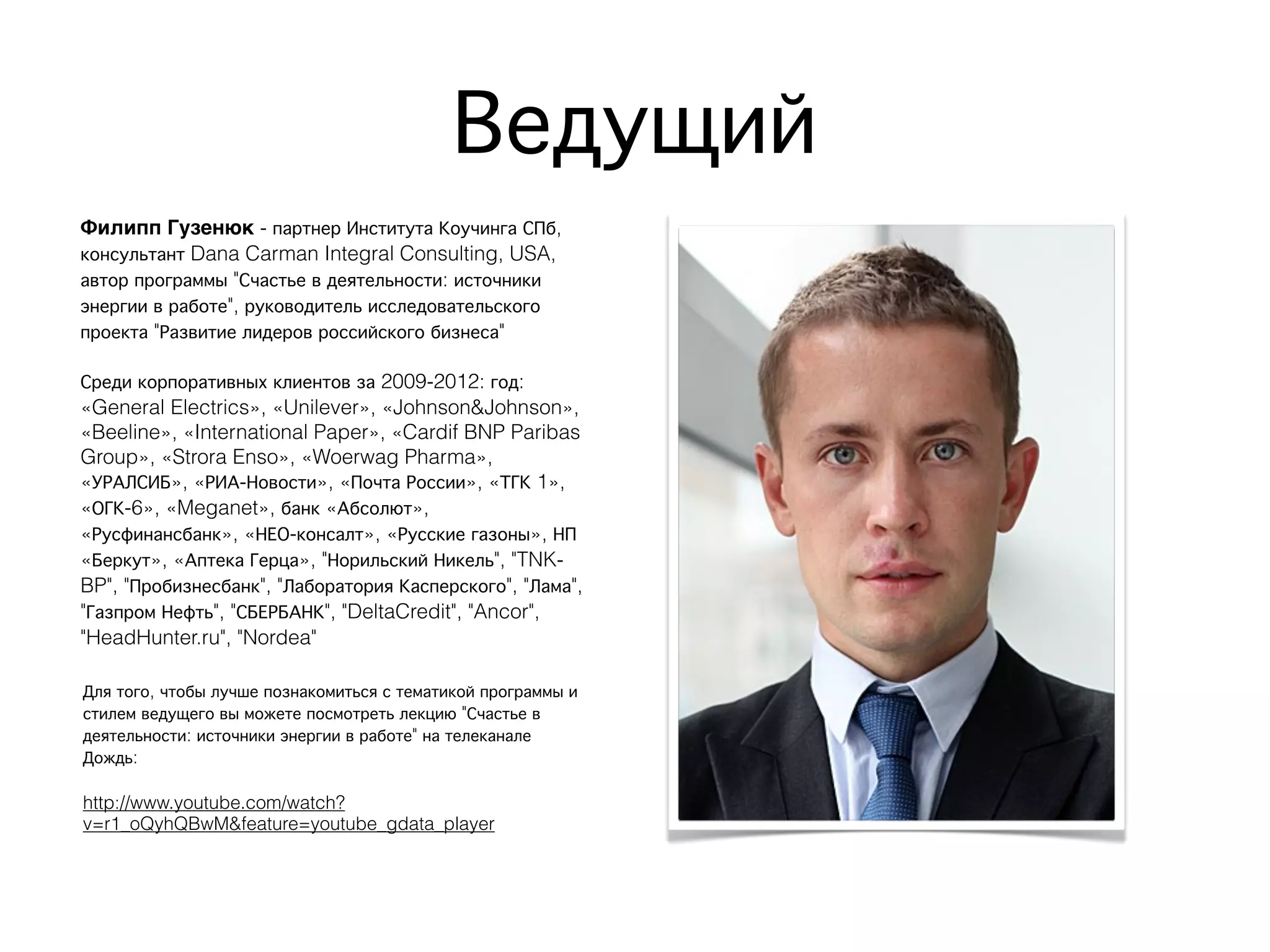 Ведущий
Филипп Гузенюк - партнер Института Коучинга СПб,
консультант Dana Carman Integral Consulting, USA,
автор программы "Счастье в деятельности: источники
энергии в работе", руководитель исследовательского
проекта "Развитие лидеров российского бизнеса"
Среди корпоративных клиентов за 2009-2012: год:
«General Electrics», «Unilever», «Johnson&Johnson»,
«Beeline», «International Paper», «Cardif BNP Paribas
Group», «Strora Enso», «Woerwag Pharma»,
«УРАЛСИБ», «РИА-Новости», «Почта России», «ТГК 1»,
«ОГК-6», «Meganet», банк «Абсолют»,
«Русфинансбанк», «НЕО-консалт», «Русские газоны», НП
«Беркут», «Аптека Герца», "Норильский Никель", "TNK-
BP", "Пробизнесбанк", "Лаборатория Касперского", "Лама",
"Газпром Нефть", "СБЕРБАНК", "DeltaCredit", "Ancor",
"HeadHunter.ru", "Nordea"
Для того, чтобы лучше познакомиться с тематикой программы и
стилем ведущего вы можете посмотреть лекцию "Счастье в
деятельности: источники энергии в работе" на телеканале
Дождь:
http://www.youtube.com/watch?
v=r1_oQyhQBwM&feature=youtube_gdata_player
 