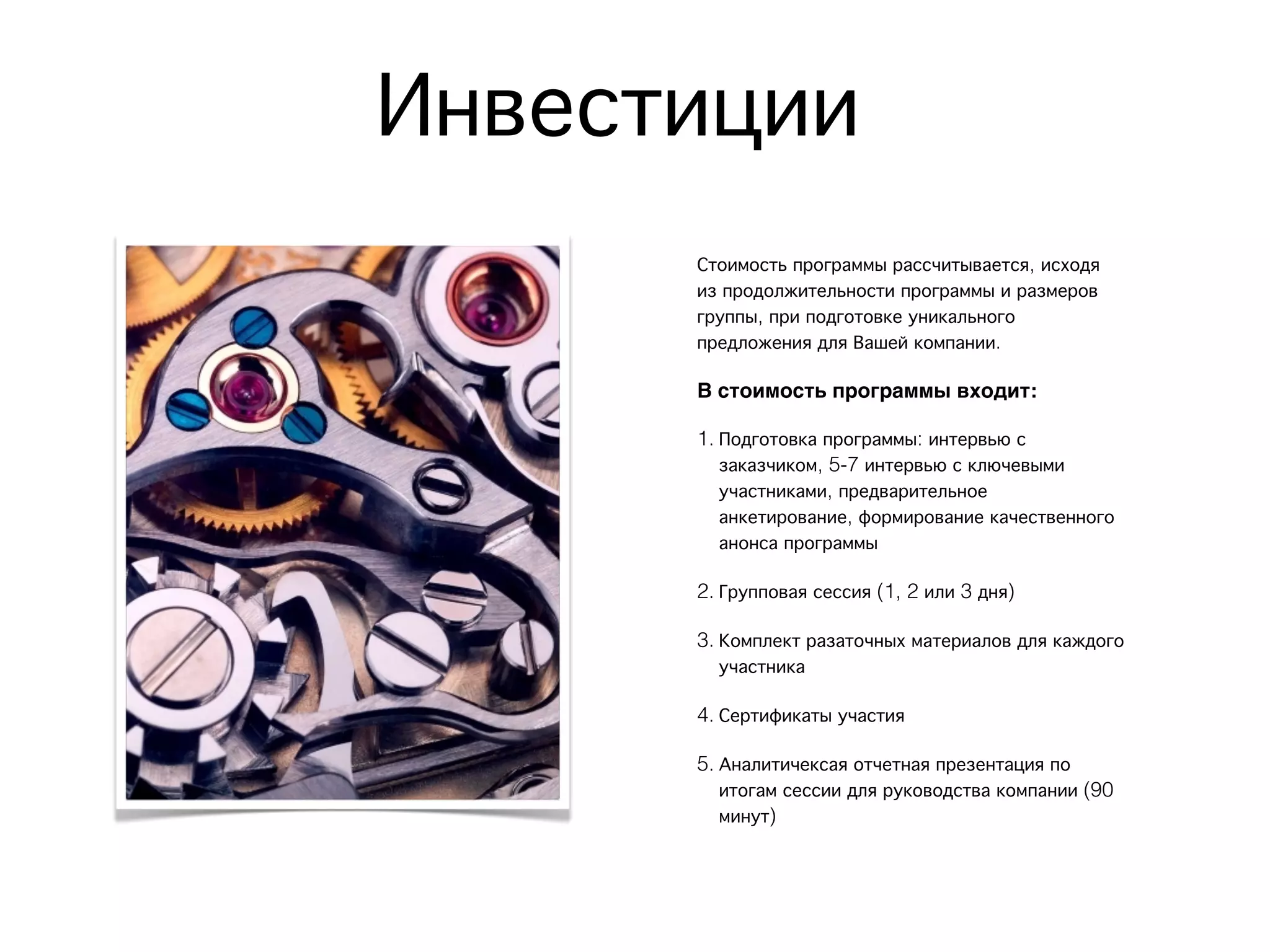 Инвестиции
Стоимость программы рассчитывается, исходя
из продолжительности программы и размеров
группы, при подготовке уникального
предложения для Вашей компании.
В стоимость программы входит:
1. Подготовка программы: интервью с
заказчиком, 5-7 интервью с ключевыми
участниками, предварительное
анкетирование, формирование качественного
анонса программы
2. Групповая сессия (1, 2 или 3 дня)
3. Комплект разаточных материалов для каждого
участника
4. Сертификаты участия
5. Аналитичексая отчетная презентация по
итогам сессии для руководства компании (90
минут)
 