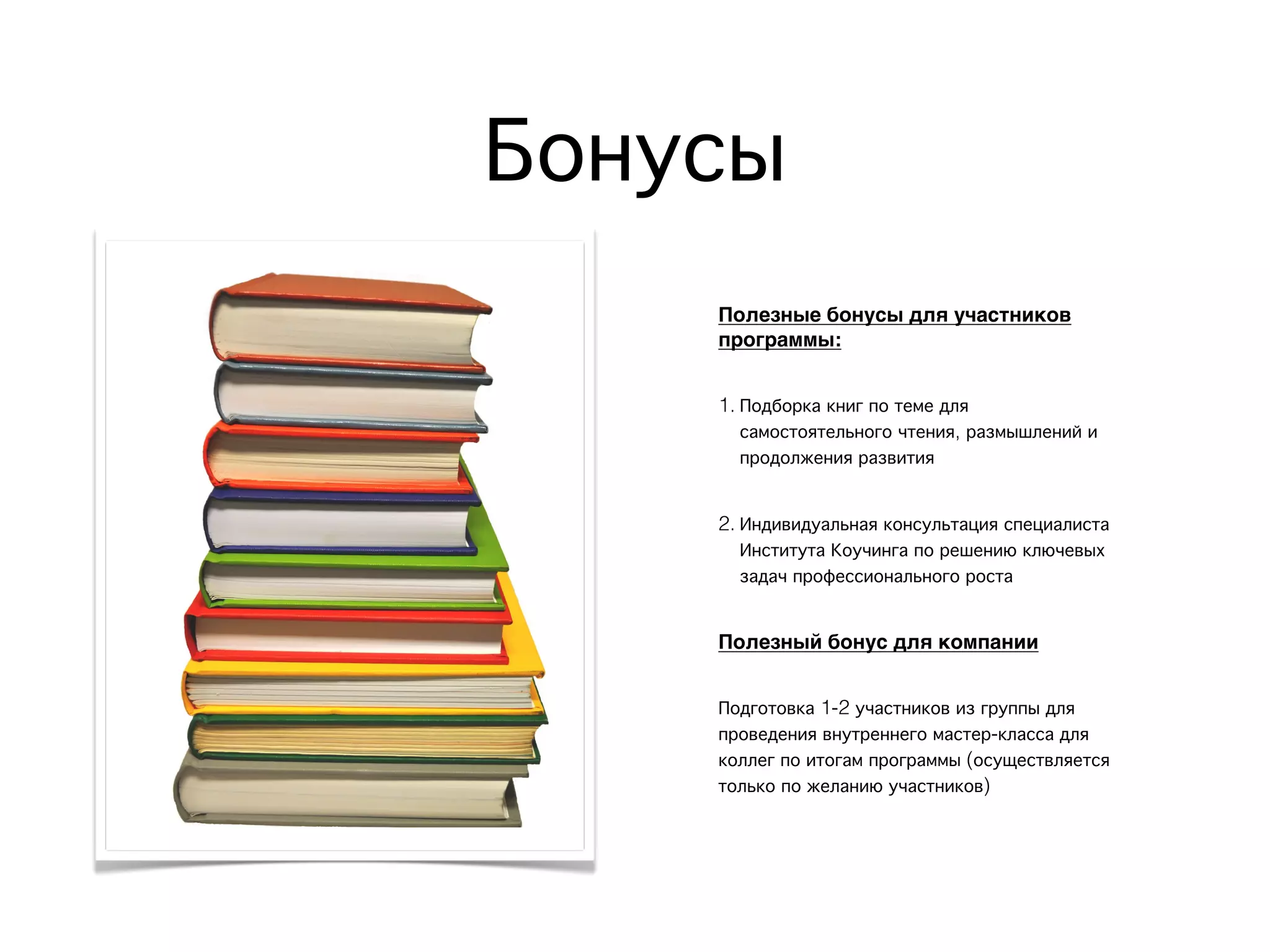 Полезные бонусы для участников
программы:
1. Подборка книг по теме для
самостоятельного чтения, размышлений и
продолжения развития
2. Индивидуальная консультация специалиста
Института Коучинга по решению ключевых
задач профессионального роста
Полезный бонус для компании
Подготовка 1-2 участников из группы для
проведения внутреннего мастер-класса для
коллег по итогам программы (осуществляется
только по желанию участников)
Бонусы
 