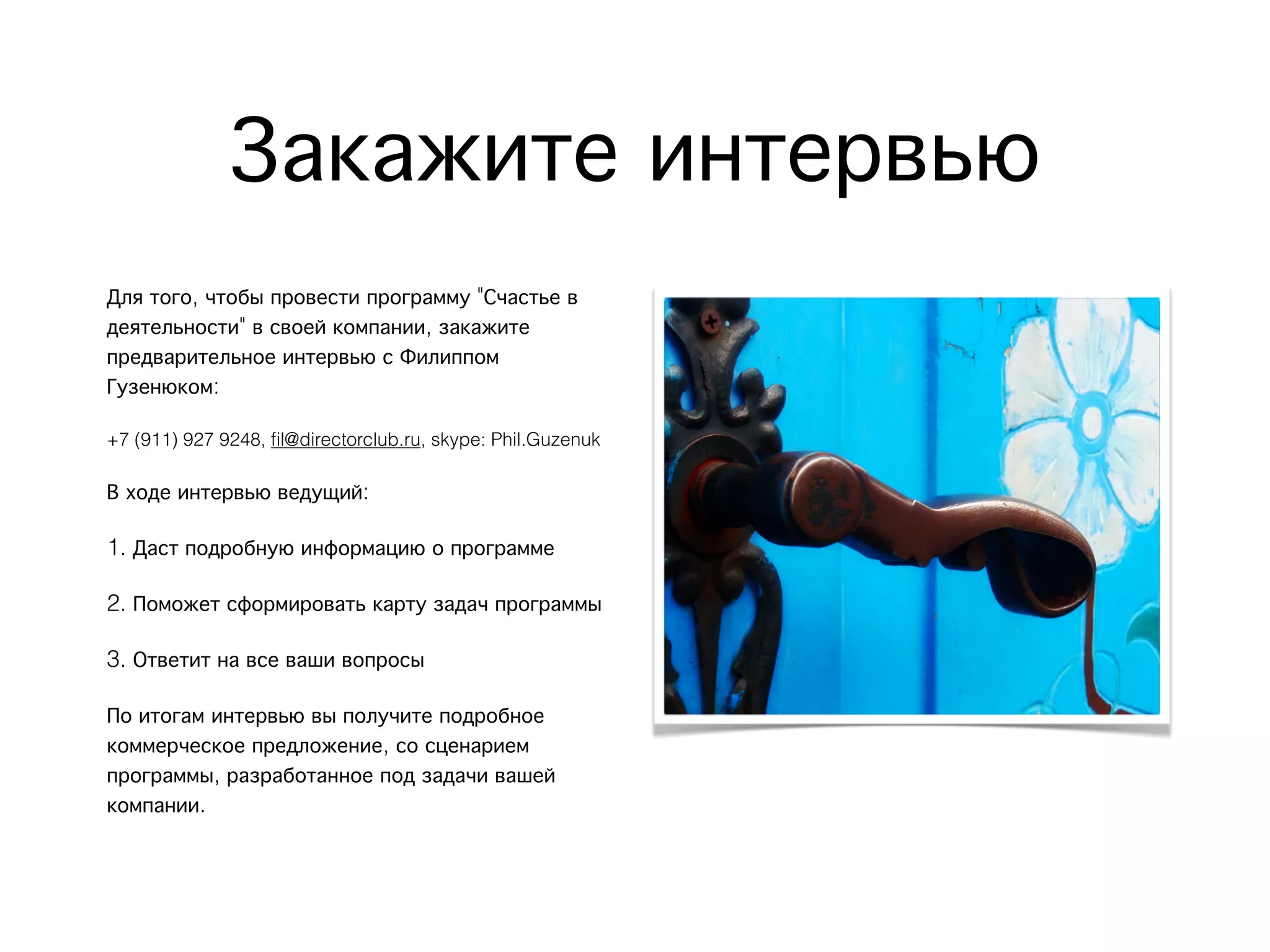 Закажите интервью
Для того, чтобы провести программу "Счастье в
деятельности" в своей компании, закажите
предварительное интервью с Филиппом
Гузенюком:
+7 (911) 927 9248, ﬁl@directorclub.ru, skype: Phil.Guzenuk
В ходе интервью ведущий:
1. Даст подробную информацию о программе
2. Поможет сформировать карту задач программы
3. Ответит на все ваши вопросы
По итогам интервью вы получите подробное
коммерческое предложение, со сценарием
программы, разработанное под задачи вашей
компании.
 