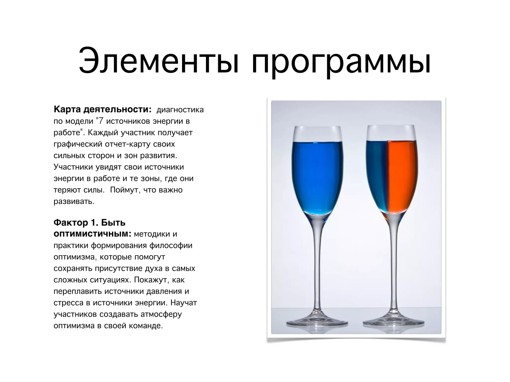 Элементы программы
Позитив
Карта деятельности: диагностика
по модели "7 источников энергии в
работе". Каждый участник получает
графический отчет-карту своих
сильных сторон и зон развития.
Участники увидят свои источники
энергии в работе и те зоны, где они
теряют силы. Поймут, что важно
развивать.
Фактор 1. Быть
оптимистичным: методики и
практики формирования философии
оптимизма, которые помогут
сохранять присутствие духа в самых
сложных ситуациях. Покажут, как
переплавить источники давления и
стресса в источники энергии. Научат
участников создавать атмосферу
оптимизма в своей команде.
 