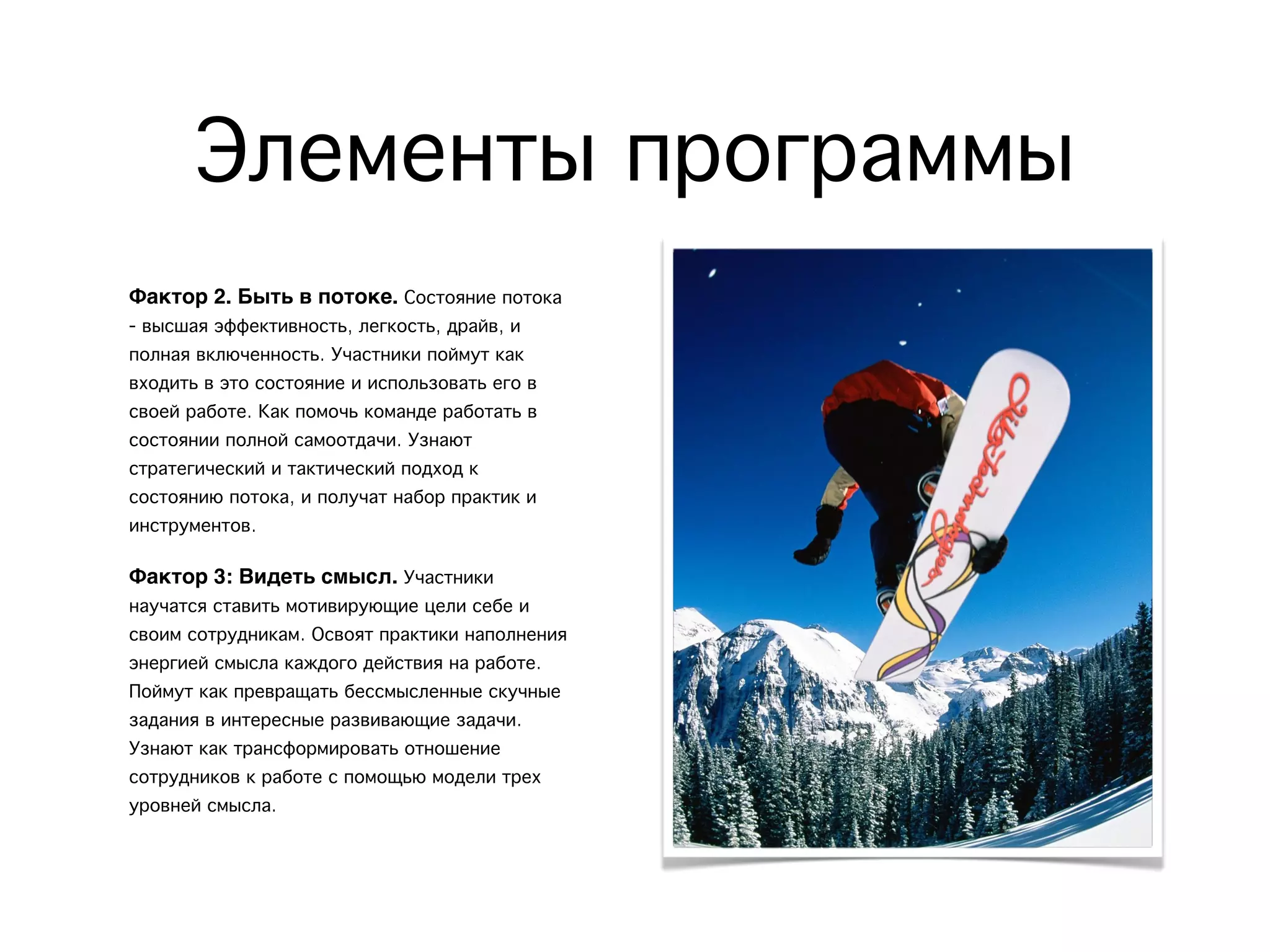 Элементы программы
Фактор 2. Быть в потоке. Состояние потока
- высшая эффективность, легкость, драйв, и
полная включенность. Участники поймут как
входить в это состояние и использовать его в
своей работе. Как помочь команде работать в
состоянии полной самоотдачи. Узнают
стратегический и тактический подход к
состоянию потока, и получат набор практик и
инструментов.
Фактор 3: Видеть смысл. Участники
научатся ставить мотивирующие цели себе и
своим сотрудникам. Освоят практики наполнения
энергией смысла каждого действия на работе.
Поймут как превращать бессмысленные скучные
задания в интересные развивающие задачи.
Узнают как трансформировать отношение
сотрудников к работе с помощью модели трех
уровней смысла.
 