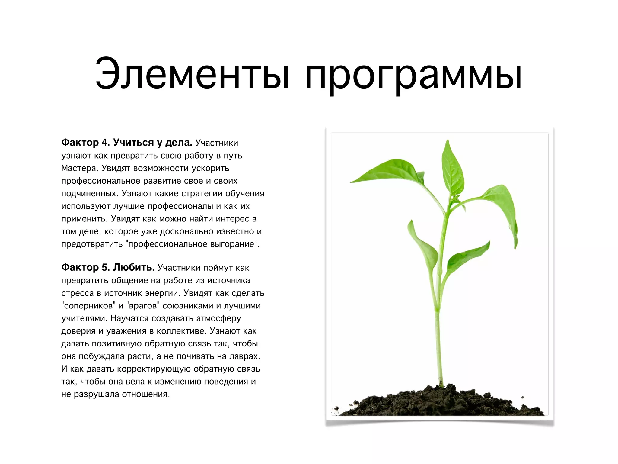 Элементы программы
Фактор 4. Учиться у дела. Участники
узнают как превратить свою работу в путь
Мастера. Увидят возможности ускорить
профессиональное развитие свое и своих
подчиненных. Узнают какие стратегии обучения
используют лучшие профессионалы и как их
применить. Увидят как можно найти интерес в
том деле, которое уже досконально известно и
предотвратить "профессиональное выгорание".
Фактор 5. Любить. Участники поймут как
превратить общение на работе из источника
стресса в источник энергии. Увидят как сделать
"соперников" и "врагов" союзниками и лучшими
учителями. Научатся создавать атмосферу
доверия и уважения в коллективе. Узнают как
давать позитивную обратную связь так, чтобы
она побуждала расти, а не почивать на лаврах.
И как давать корректирующую обратную связь
так, чтобы она вела к изменению поведения и
не разрушала отношения.
 