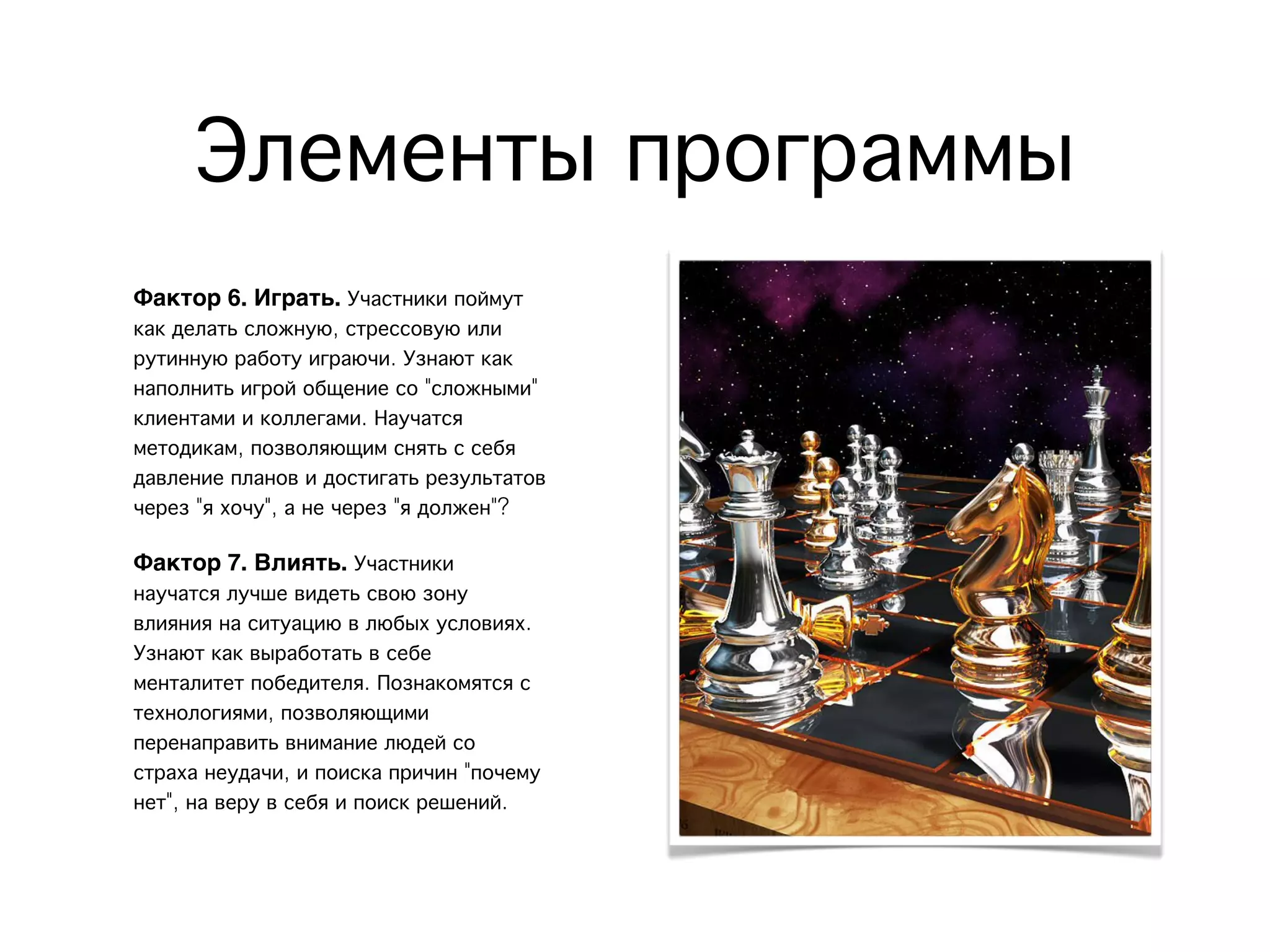 Элементы программы
Фактор 6. Играть. Участники поймут
как делать сложную, стрессовую или
рутинную работу играючи. Узнают как
наполнить игрой общение со "сложными"
клиентами и коллегами. Научатся
методикам, позволяющим снять с себя
давление планов и достигать результатов
через "я хочу", а не через "я должен"?
Фактор 7. Влиять. Участники
научатся лучше видеть свою зону
влияния на ситуацию в любых условиях.
Узнают как выработать в себе
менталитет победителя. Познакомятся с
технологиями, позволяющими
перенаправить внимание людей со
страха неудачи, и поиска причин "почему
нет", на веру в себя и поиск решений.
 