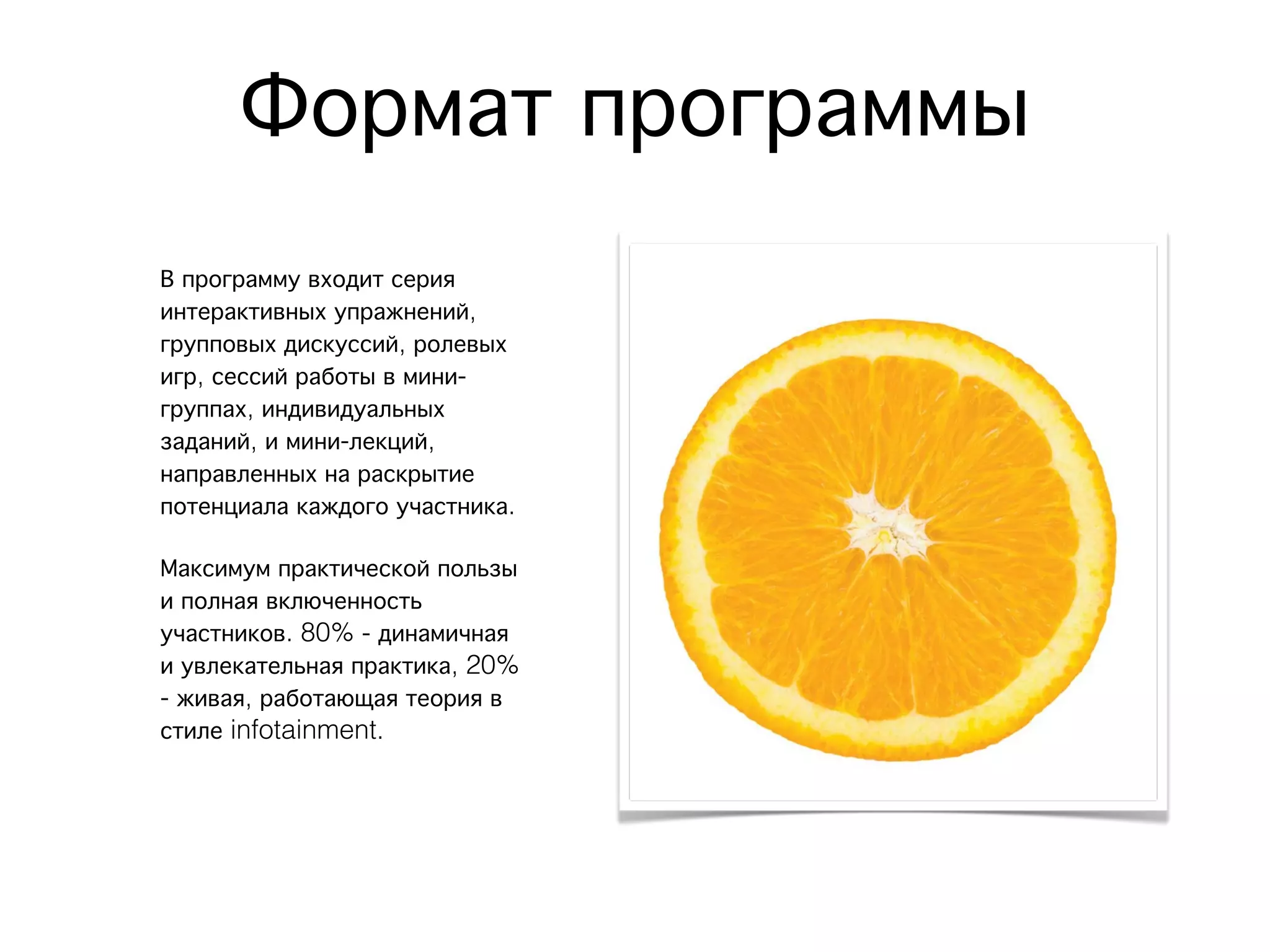 Формат программы
В программу входит серия
интерактивных упражнений,
групповых дискуссий, ролевых
игр, сессий работы в мини-
группах, индивидуальных
заданий, и мини-лекций,
направленных на раскрытие
потенциала каждого участника.
Максимум практической пользы
и полная включенность
участников. 80% - динамичная
и увлекательная практика, 20%
- живая, работающая теория в
стиле infotainment.
 