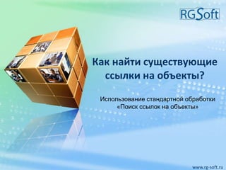 Как найти существующие
ссылки на объекты?
www.rg-soft.ru
Использование стандартной обработки
«Поиск ссылок на объекты»
 