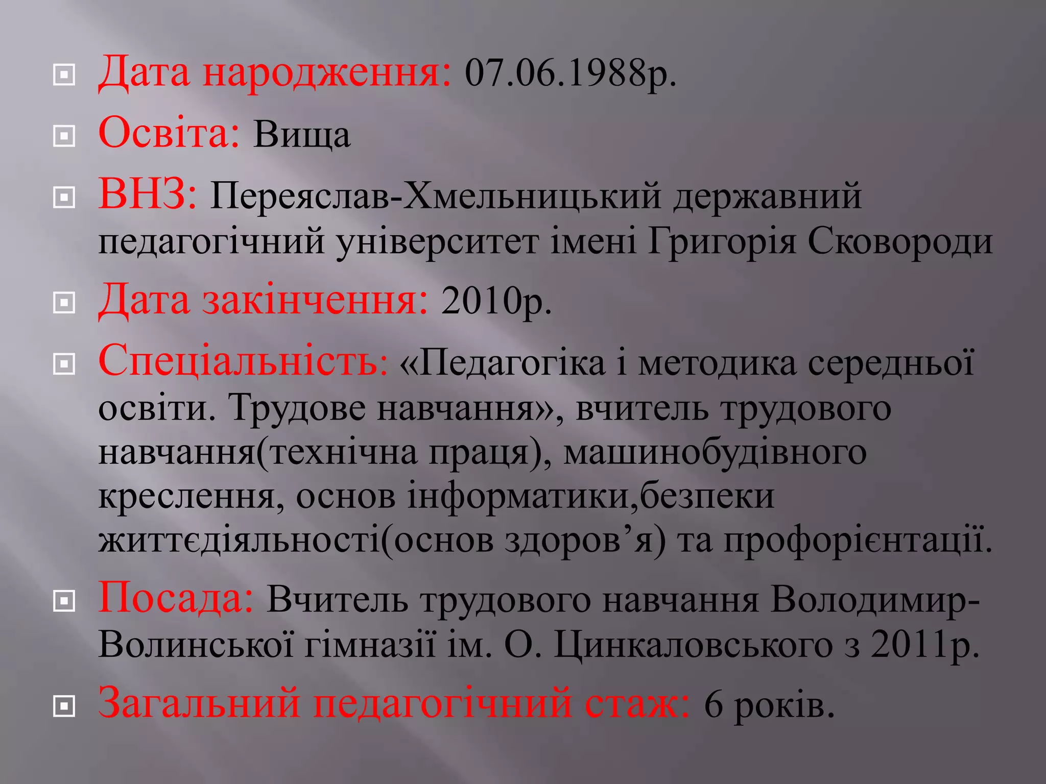  Дата народження: 07.06.1988р.
 Освіта: Вища
 ВНЗ: Переяслав-Хмельницький державний
педагогічний університет імені Григорія Сковороди
 Дата закінчення: 2010р.
 Спеціальність: «Педагогіка і методика середньої
освіти. Трудове навчання», вчитель трудового
навчання(технічна праця), машинобудівного
креслення, основ інформатики,безпеки
життєдіяльності(основ здоров’я) та профорієнтації.
 Посада: Вчитель трудового навчання Володимир-
Волинської гімназії ім. О. Цинкаловського з 2011р.
 Загальний педагогічний стаж: 6 років.
 