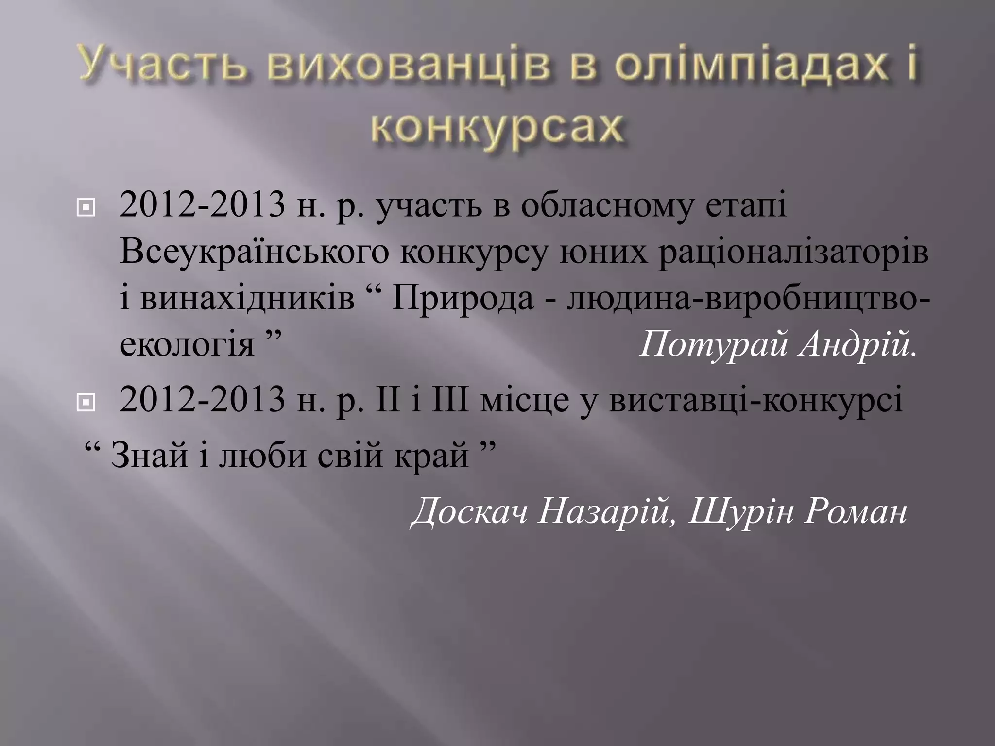  2012-2013 н. р. участь в обласному етапі
Всеукраїнського конкурсу юних раціоналізаторів
і винахідників “ Природа - людина-виробництво-
екологія ” Потурай Андрій.
 2012-2013 н. р. ІІ і ІІІ місце у виставці-конкурсі
“ Знай і люби свій край ”
Доскач Назарій, Шурін Роман
 