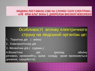 Особливості впливу електричного
струму на людський організм це:
1. Термічна дія ( опіки)
2. Електролітична дія
3. Механічна дія.( судоми,)
4.Біологічна дія (розлад обміну
речовин, кровоообігу, зміна складу крові припиняється
дихання, серцебиття)
 