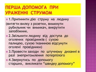  1.Припинити дію струму на людину
(витягти вилку з розетки, вимкнути
рубильник чи вимикач, викрутити
запобіжник.
 2.Звільнити людину від доступа до
оголених провідників ( сухою
палицею, сухою тканиною відсунути
оголені провідники)
 3.Провести заходи по штучному диханні в
разі знепритомлення потерпілого
 4.Звернутись по допомогу
старших, викликати “швидку допомогу”
 