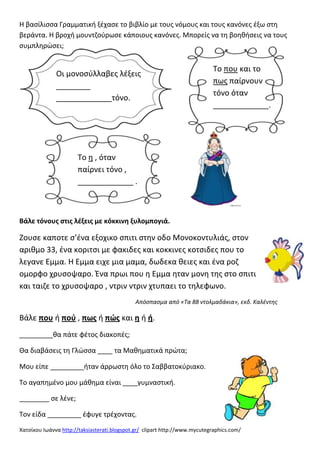 Χατςίκου Ιωάννα http://taksiasterati.blogspot.gr/ clipart http://www.mycutegraphics.com/
Η βαςίλιςςα Γραμματικι ξζχαςε το βιβλίο με τουσ νόμουσ και τουσ κανόνεσ ζξω ςτθ
βεράντα. Η βροχι μουντηοφρωςε κάποιουσ κανόνεσ. Μπορείσ να τθ βοθκιςεισ να τουσ
ςυμπλθρϊςει;
Βάλε τόνουσ ςτισ λζξεισ με κόκκινθ ξυλομπογιά.
Ζουςε καποτε ς’ζνα εξοχικο ςπιτι ςτθν οδο Μονοκοντυλιάσ, ςτον
αρικμο 33, ζνα κοριτςι με φακιδεσ και κοκκινεσ κοτςιδεσ που το
λεγανε Εμμα. Η Εμμα ειχε μια μαμα, δωδεκα κειεσ και ζνα ροη
ομορφο χρυςοψαρο. Ένα πρωι που θ Εμμα θταν μονθ τθσ ςτο ςπιτι
και ταιηε το χρυςοψαρο , ντριν ντριν χτυπαει το τθλεφωνο.
Απόςπαςμα από «Τα 88 ντολμαδάκια», εκδ. Καλζντησ
Βάλε που ι ποφ , πωσ ι πϊσ και θ ι ι.
_________κα πάτε φζτοσ διακοπζσ;
Θα διαβάςεισ τθ Γλϊςςα ____ τα Μακθματικά πρϊτα;
Μου είπε _________ιταν άρρωςτθ όλο το ΢αββατοκφριακο.
Σο αγαπθμζνο μου μάκθμα είναι ____γυμναςτικι.
________ ςε λζνε;
Σον είδα _________ ζφυγε τρζχοντασ.
Οι μονοςφλλαβεσ λζξεισ
________
_____________τόνο.
Σο που και το
πωσ παίρνουν
τόνο όταν
_____________.
Σο θ , όταν
παίρνει τόνο ,
_____________ .
 