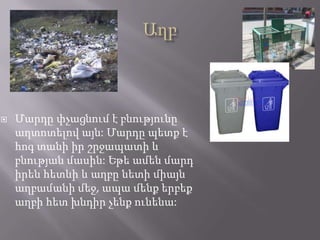  Մարդը փչացնում է բնությունը
աղտոտելով այն: Մարդը պետք է
հոգ տանի իր շրջապատի և
բնության մասին: Եթե ամեն մարդ
իրեն հետևի և աղբը նետի միայն
աղբամանի մեջ, ապա մենք երբեք
աղբի հետ խնդիր չենք ունենա:
 