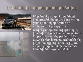  Մեքենաների և գործարանների
ծխնելույզներից դուրս եկող ծուխը
շատ վնասակար է,քանի որ
աղտոտում է բնությունը:
 Ծուխը բարձրանալով մթնոլորտ,
խառնվում է ջրի հետ և առաջանում
են թթուներ, որոնք թափվում են
անձրևի հետ և քայքայում ամեն ինչ
ինչի: Լավ կլիներ, որ ավելի շատ
մարդիկ մեքենաների փոխարեն
հեծանիվներ օգտագործեն:
 