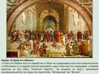 Ραφαή, «Η Σχολή των Αθηνών»
Ο τίτλος δεν δόθηκε από τον Ραφαήλ και το θέμα της τοιχογραφίας είναι στην πραγματικότητα
«η Φιλοσοφία» ή «η αρχαία ελληνική φιλοσοφία», αφού πάνω από την τοιχογραφία, ο Ραφαήλ
σημείωσε με δύο λέξεις “Causarum Cognitio”, "να γνωρίζεις τις αιτίες", φιλοσοφικό
συμπέρασμα μελέτης των έργων του Αριστοτέλη, "Μεταφυσικά" και "Φυσικά".
 