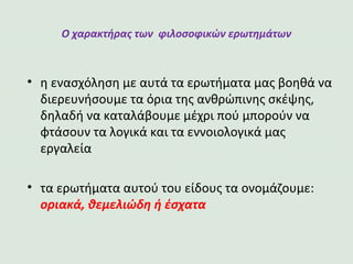 Ο χαρακτήρας των φιλοσοφικών ερωτημάτων
•η ενασχόληση με αυτά τα ερωτήματα μας βοηθά να
διερευνήσουμε τα όρια της ανθρώπινης σκέψης,
δηλαδή να καταλάβουμε μέχρι πού μπορούν να
φτάσουν τα λογικά και τα εννοιολογικά μας εργαλεία
•τα ερωτήματα αυτού του είδους τα ονομάζουμε:
οριακά, θεμελιώδη ή έσχατα
 