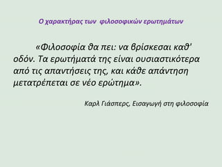 Ο χαρακτήρας των φιλοσοφικών ερωτημάτων
«Φιλοσοφία θα πει: να βρίσκεσαι καθ' οδόν. Τα ερωτήματά της
είναι ουσιαστικότερα από τις απαντήσεις της, και κάθε απάντηση
μετατρέπεται σε νέο ερώτημα».
Καρλ Γιάσπερς, Εισαγωγή στη φιλοσοφία
 