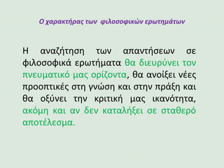 Ο χαρακτήρας των φιλοσοφικών ερωτημάτων
Η αναζήτηση των απαντήσεων σε
φιλοσοφικά ερωτήματα θα διευρύνει τον
πνευματικό μας ορίζοντα, θα ανοίξει νέες
προοπτικές στη γνώση και στην πράξη και
θα οξύνει την κριτική μας ικανότητα,
ακόμη και αν δεν καταλήξει σε σταθερό
αποτέλεσμα.
 