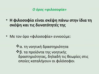 Ο όρος «φιλοσοφία»
•Η φιλοσοφία είναι σκέψη πάνω στην
ίδια τη σκέψη και τις δυνατότητές της
• Με τον όρο «φιλοσοφία» εννοούμε:
α. τη νοητική δραστηριότητα
β. τα προϊόντα της νοητικής
δραστηριότητας, δηλαδή τις θεωρίες
στις οποίες καταλήγουν οι φιλόσοφοι
 